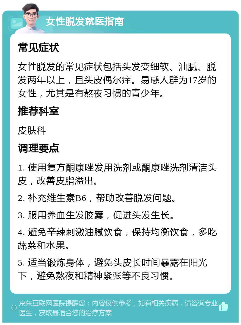 女性脱发就医指南 常见症状 女性脱发的常见症状包括头发变细软、油腻、脱发两年以上，且头皮偶尔痒。易感人群为17岁的女性，尤其是有熬夜习惯的青少年。 推荐科室 皮肤科 调理要点 1. 使用复方酮康唑发用洗剂或酮康唑洗剂清洁头皮，改善皮脂溢出。 2. 补充维生素B6，帮助改善脱发问题。 3. 服用养血生发胶囊，促进头发生长。 4. 避免辛辣刺激油腻饮食，保持均衡饮食，多吃蔬菜和水果。 5. 适当锻炼身体，避免头皮长时间暴露在阳光下，避免熬夜和精神紧张等不良习惯。