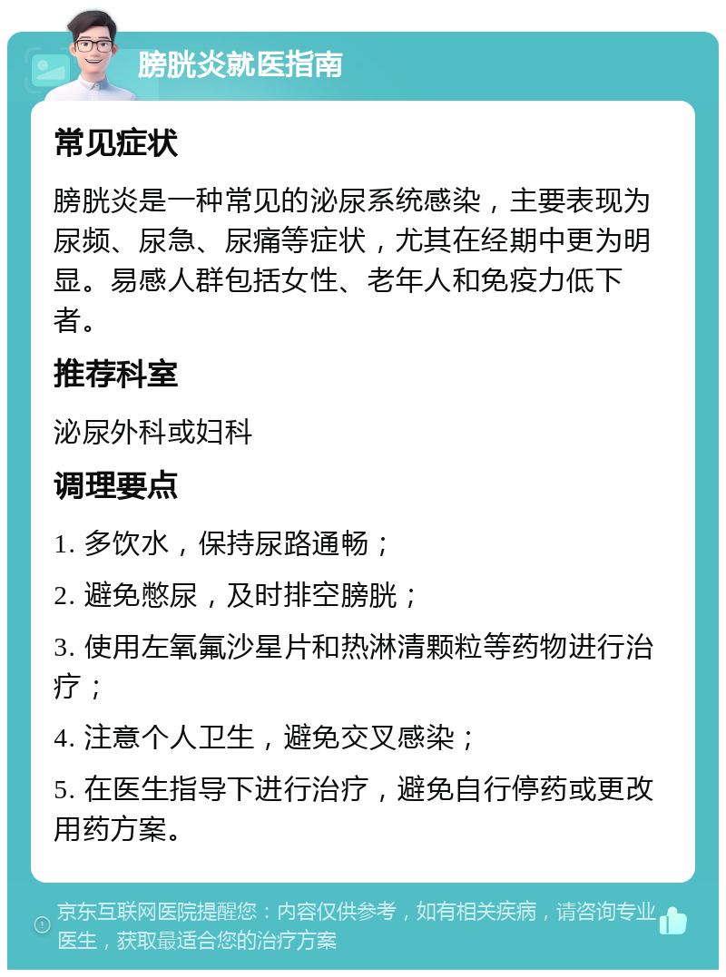 膀胱炎就医指南 常见症状 膀胱炎是一种常见的泌尿系统感染，主要表现为尿频、尿急、尿痛等症状，尤其在经期中更为明显。易感人群包括女性、老年人和免疫力低下者。 推荐科室 泌尿外科或妇科 调理要点 1. 多饮水，保持尿路通畅； 2. 避免憋尿，及时排空膀胱； 3. 使用左氧氟沙星片和热淋清颗粒等药物进行治疗； 4. 注意个人卫生，避免交叉感染； 5. 在医生指导下进行治疗，避免自行停药或更改用药方案。