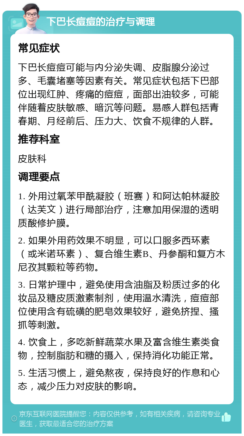 下巴长痘痘的治疗与调理 常见症状 下巴长痘痘可能与内分泌失调、皮脂腺分泌过多、毛囊堵塞等因素有关。常见症状包括下巴部位出现红肿、疼痛的痘痘，面部出油较多，可能伴随着皮肤敏感、暗沉等问题。易感人群包括青春期、月经前后、压力大、饮食不规律的人群。 推荐科室 皮肤科 调理要点 1. 外用过氧苯甲酰凝胶（班赛）和阿达帕林凝胶（达芙文）进行局部治疗，注意加用保湿的透明质酸修护膜。 2. 如果外用药效果不明显，可以口服多西环素（或米诺环素）、复合维生素B、丹参酮和复方木尼孜其颗粒等药物。 3. 日常护理中，避免使用含油脂及粉质过多的化妆品及糖皮质激素制剂，使用温水清洗，痘痘部位使用含有硫磺的肥皂效果较好，避免挤捏、搔抓等刺激。 4. 饮食上，多吃新鲜蔬菜水果及富含维生素类食物，控制脂肪和糖的摄入，保持消化功能正常。 5. 生活习惯上，避免熬夜，保持良好的作息和心态，减少压力对皮肤的影响。