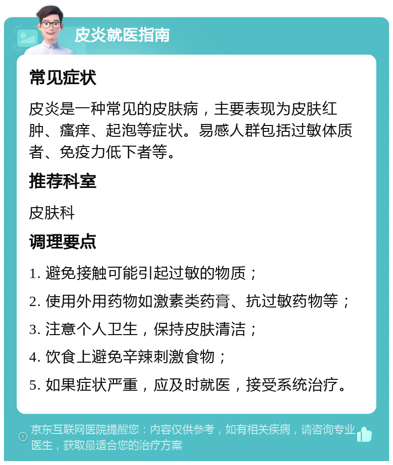 皮炎就医指南 常见症状 皮炎是一种常见的皮肤病，主要表现为皮肤红肿、瘙痒、起泡等症状。易感人群包括过敏体质者、免疫力低下者等。 推荐科室 皮肤科 调理要点 1. 避免接触可能引起过敏的物质； 2. 使用外用药物如激素类药膏、抗过敏药物等； 3. 注意个人卫生，保持皮肤清洁； 4. 饮食上避免辛辣刺激食物； 5. 如果症状严重，应及时就医，接受系统治疗。