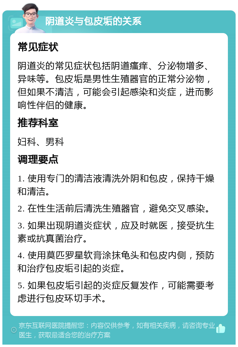 阴道炎与包皮垢的关系 常见症状 阴道炎的常见症状包括阴道瘙痒、分泌物增多、异味等。包皮垢是男性生殖器官的正常分泌物，但如果不清洁，可能会引起感染和炎症，进而影响性伴侣的健康。 推荐科室 妇科、男科 调理要点 1. 使用专门的清洁液清洗外阴和包皮，保持干燥和清洁。 2. 在性生活前后清洗生殖器官，避免交叉感染。 3. 如果出现阴道炎症状，应及时就医，接受抗生素或抗真菌治疗。 4. 使用莫匹罗星软膏涂抹龟头和包皮内侧，预防和治疗包皮垢引起的炎症。 5. 如果包皮垢引起的炎症反复发作，可能需要考虑进行包皮环切手术。