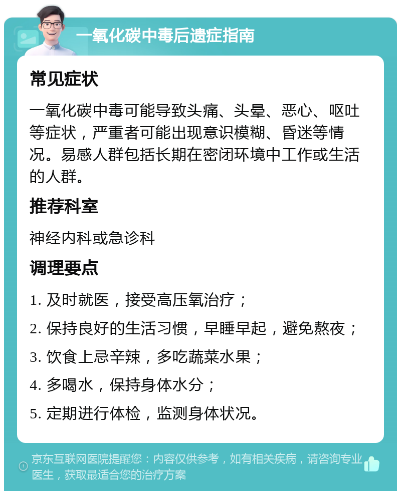 一氧化碳中毒后遗症指南 常见症状 一氧化碳中毒可能导致头痛、头晕、恶心、呕吐等症状，严重者可能出现意识模糊、昏迷等情况。易感人群包括长期在密闭环境中工作或生活的人群。 推荐科室 神经内科或急诊科 调理要点 1. 及时就医，接受高压氧治疗； 2. 保持良好的生活习惯，早睡早起，避免熬夜； 3. 饮食上忌辛辣，多吃蔬菜水果； 4. 多喝水，保持身体水分； 5. 定期进行体检，监测身体状况。