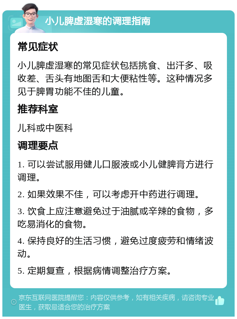 小儿脾虚湿寒的调理指南 常见症状 小儿脾虚湿寒的常见症状包括挑食、出汗多、吸收差、舌头有地图舌和大便粘性等。这种情况多见于脾胃功能不佳的儿童。 推荐科室 儿科或中医科 调理要点 1. 可以尝试服用健儿口服液或小儿健脾膏方进行调理。 2. 如果效果不佳，可以考虑开中药进行调理。 3. 饮食上应注意避免过于油腻或辛辣的食物，多吃易消化的食物。 4. 保持良好的生活习惯，避免过度疲劳和情绪波动。 5. 定期复查，根据病情调整治疗方案。