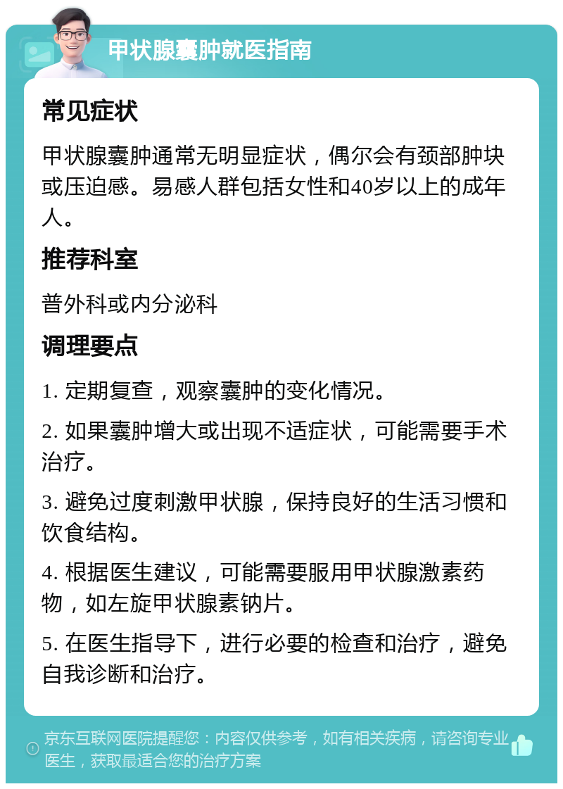 甲状腺囊肿就医指南 常见症状 甲状腺囊肿通常无明显症状，偶尔会有颈部肿块或压迫感。易感人群包括女性和40岁以上的成年人。 推荐科室 普外科或内分泌科 调理要点 1. 定期复查，观察囊肿的变化情况。 2. 如果囊肿增大或出现不适症状，可能需要手术治疗。 3. 避免过度刺激甲状腺，保持良好的生活习惯和饮食结构。 4. 根据医生建议，可能需要服用甲状腺激素药物，如左旋甲状腺素钠片。 5. 在医生指导下，进行必要的检查和治疗，避免自我诊断和治疗。