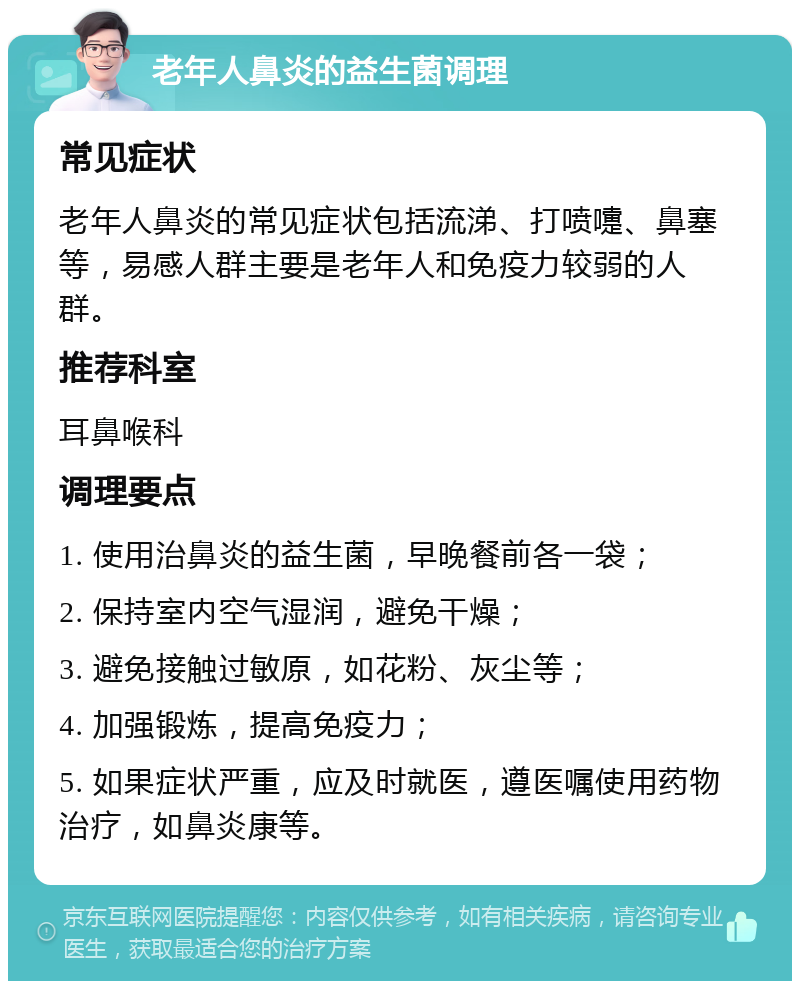 老年人鼻炎的益生菌调理 常见症状 老年人鼻炎的常见症状包括流涕、打喷嚏、鼻塞等，易感人群主要是老年人和免疫力较弱的人群。 推荐科室 耳鼻喉科 调理要点 1. 使用治鼻炎的益生菌，早晚餐前各一袋； 2. 保持室内空气湿润，避免干燥； 3. 避免接触过敏原，如花粉、灰尘等； 4. 加强锻炼，提高免疫力； 5. 如果症状严重，应及时就医，遵医嘱使用药物治疗，如鼻炎康等。