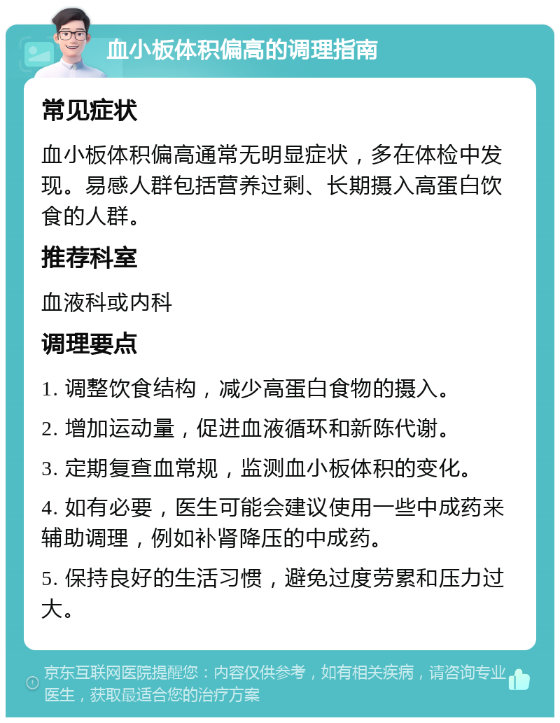 血小板体积偏高的调理指南 常见症状 血小板体积偏高通常无明显症状，多在体检中发现。易感人群包括营养过剩、长期摄入高蛋白饮食的人群。 推荐科室 血液科或内科 调理要点 1. 调整饮食结构，减少高蛋白食物的摄入。 2. 增加运动量，促进血液循环和新陈代谢。 3. 定期复查血常规，监测血小板体积的变化。 4. 如有必要，医生可能会建议使用一些中成药来辅助调理，例如补肾降压的中成药。 5. 保持良好的生活习惯，避免过度劳累和压力过大。