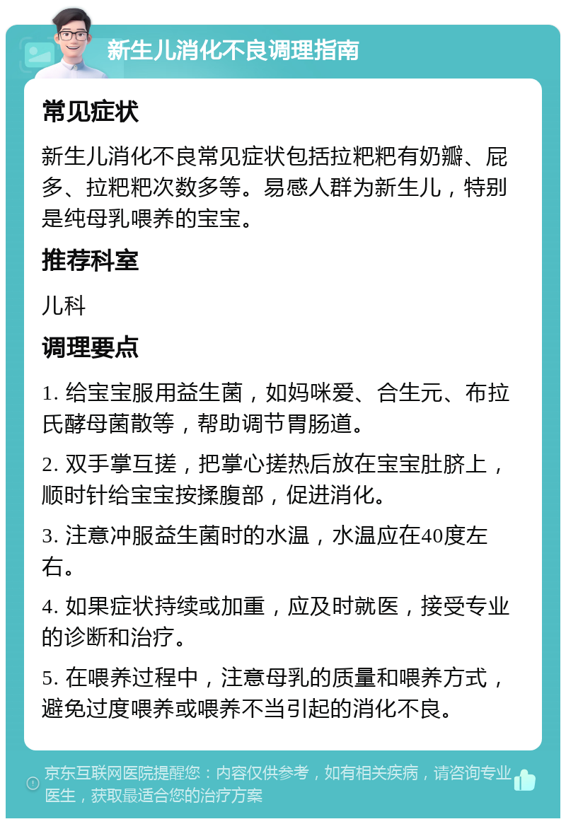 新生儿消化不良调理指南 常见症状 新生儿消化不良常见症状包括拉粑粑有奶瓣、屁多、拉粑粑次数多等。易感人群为新生儿，特别是纯母乳喂养的宝宝。 推荐科室 儿科 调理要点 1. 给宝宝服用益生菌，如妈咪爱、合生元、布拉氏酵母菌散等，帮助调节胃肠道。 2. 双手掌互搓，把掌心搓热后放在宝宝肚脐上，顺时针给宝宝按揉腹部，促进消化。 3. 注意冲服益生菌时的水温，水温应在40度左右。 4. 如果症状持续或加重，应及时就医，接受专业的诊断和治疗。 5. 在喂养过程中，注意母乳的质量和喂养方式，避免过度喂养或喂养不当引起的消化不良。