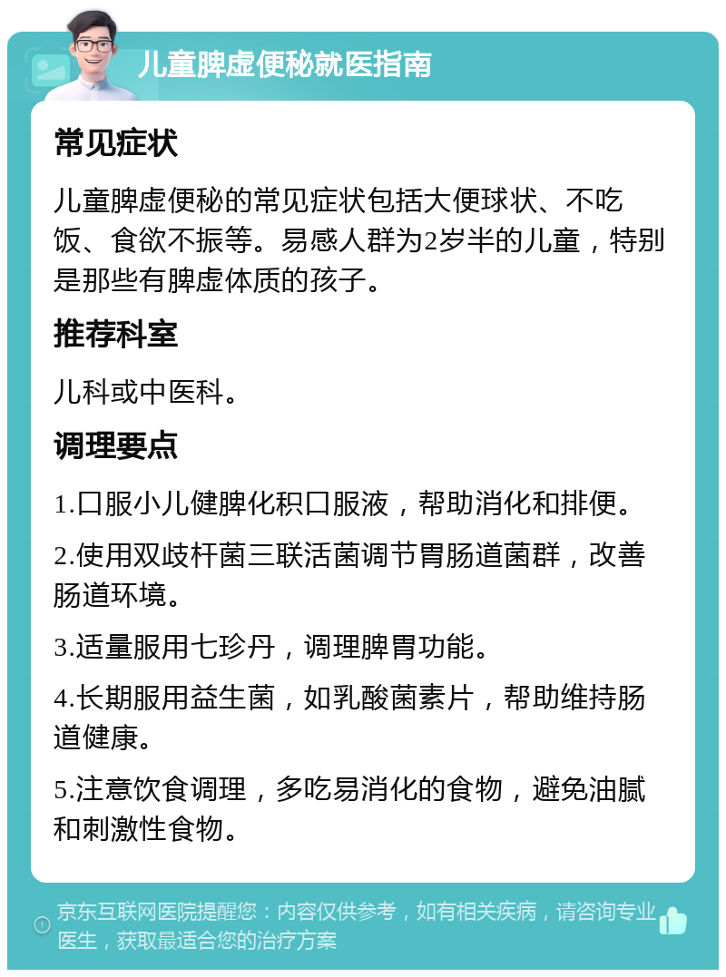 儿童脾虚便秘就医指南 常见症状 儿童脾虚便秘的常见症状包括大便球状、不吃饭、食欲不振等。易感人群为2岁半的儿童，特别是那些有脾虚体质的孩子。 推荐科室 儿科或中医科。 调理要点 1.口服小儿健脾化积口服液，帮助消化和排便。 2.使用双歧杆菌三联活菌调节胃肠道菌群，改善肠道环境。 3.适量服用七珍丹，调理脾胃功能。 4.长期服用益生菌，如乳酸菌素片，帮助维持肠道健康。 5.注意饮食调理，多吃易消化的食物，避免油腻和刺激性食物。