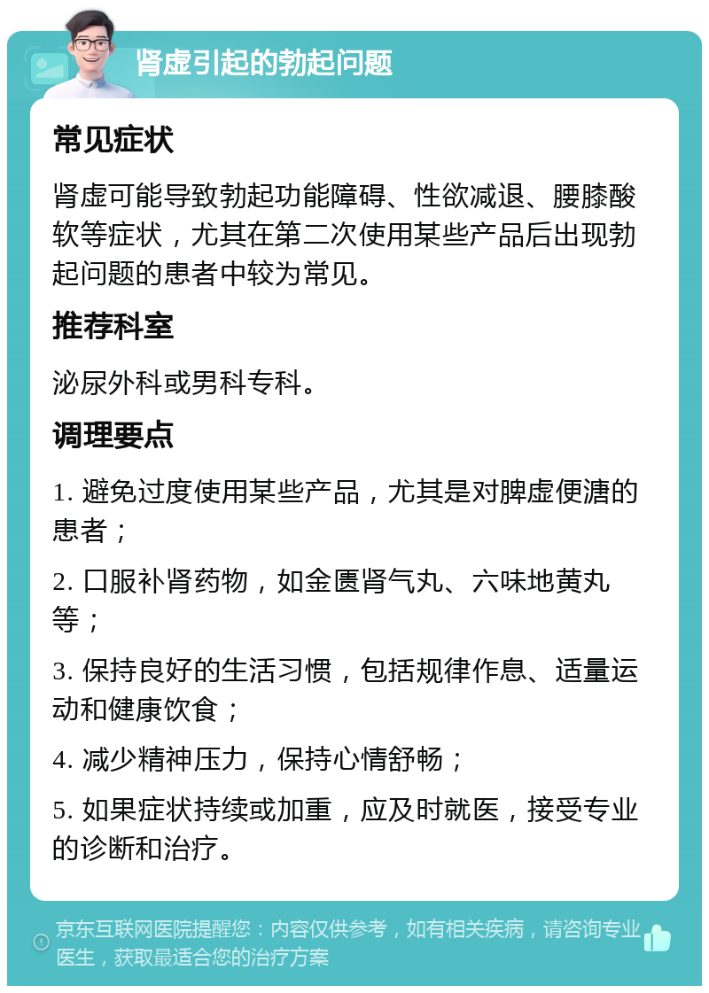 肾虚引起的勃起问题 常见症状 肾虚可能导致勃起功能障碍、性欲减退、腰膝酸软等症状，尤其在第二次使用某些产品后出现勃起问题的患者中较为常见。 推荐科室 泌尿外科或男科专科。 调理要点 1. 避免过度使用某些产品，尤其是对脾虚便溏的患者； 2. 口服补肾药物，如金匮肾气丸、六味地黄丸等； 3. 保持良好的生活习惯，包括规律作息、适量运动和健康饮食； 4. 减少精神压力，保持心情舒畅； 5. 如果症状持续或加重，应及时就医，接受专业的诊断和治疗。