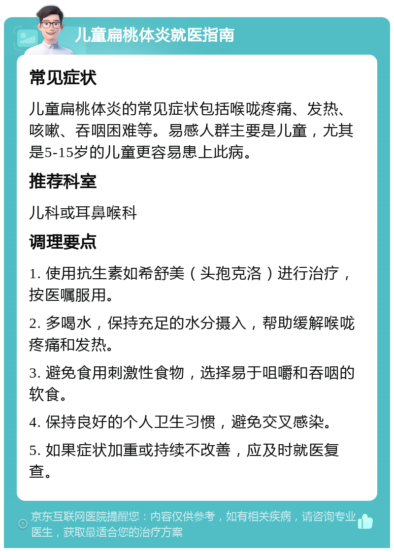 儿童扁桃体炎就医指南 常见症状 儿童扁桃体炎的常见症状包括喉咙疼痛、发热、咳嗽、吞咽困难等。易感人群主要是儿童，尤其是5-15岁的儿童更容易患上此病。 推荐科室 儿科或耳鼻喉科 调理要点 1. 使用抗生素如希舒美（头孢克洛）进行治疗，按医嘱服用。 2. 多喝水，保持充足的水分摄入，帮助缓解喉咙疼痛和发热。 3. 避免食用刺激性食物，选择易于咀嚼和吞咽的软食。 4. 保持良好的个人卫生习惯，避免交叉感染。 5. 如果症状加重或持续不改善，应及时就医复查。