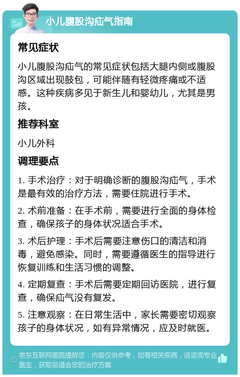 小儿腹股沟疝气指南 常见症状 小儿腹股沟疝气的常见症状包括大腿内侧或腹股沟区域出现鼓包，可能伴随有轻微疼痛或不适感。这种疾病多见于新生儿和婴幼儿，尤其是男孩。 推荐科室 小儿外科 调理要点 1. 手术治疗：对于明确诊断的腹股沟疝气，手术是最有效的治疗方法，需要住院进行手术。 2. 术前准备：在手术前，需要进行全面的身体检查，确保孩子的身体状况适合手术。 3. 术后护理：手术后需要注意伤口的清洁和消毒，避免感染。同时，需要遵循医生的指导进行恢复训练和生活习惯的调整。 4. 定期复查：手术后需要定期回访医院，进行复查，确保疝气没有复发。 5. 注意观察：在日常生活中，家长需要密切观察孩子的身体状况，如有异常情况，应及时就医。