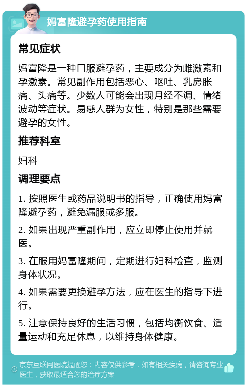 妈富隆避孕药使用指南 常见症状 妈富隆是一种口服避孕药，主要成分为雌激素和孕激素。常见副作用包括恶心、呕吐、乳房胀痛、头痛等。少数人可能会出现月经不调、情绪波动等症状。易感人群为女性，特别是那些需要避孕的女性。 推荐科室 妇科 调理要点 1. 按照医生或药品说明书的指导，正确使用妈富隆避孕药，避免漏服或多服。 2. 如果出现严重副作用，应立即停止使用并就医。 3. 在服用妈富隆期间，定期进行妇科检查，监测身体状况。 4. 如果需要更换避孕方法，应在医生的指导下进行。 5. 注意保持良好的生活习惯，包括均衡饮食、适量运动和充足休息，以维持身体健康。