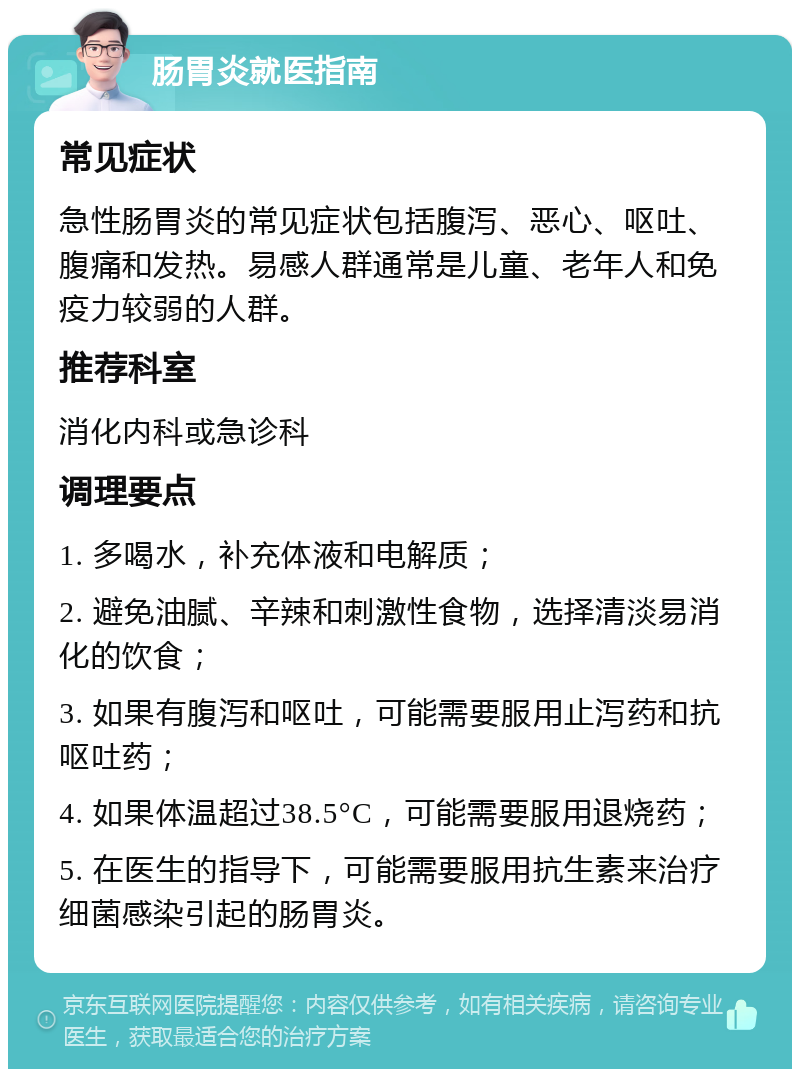 肠胃炎就医指南 常见症状 急性肠胃炎的常见症状包括腹泻、恶心、呕吐、腹痛和发热。易感人群通常是儿童、老年人和免疫力较弱的人群。 推荐科室 消化内科或急诊科 调理要点 1. 多喝水，补充体液和电解质； 2. 避免油腻、辛辣和刺激性食物，选择清淡易消化的饮食； 3. 如果有腹泻和呕吐，可能需要服用止泻药和抗呕吐药； 4. 如果体温超过38.5°C，可能需要服用退烧药； 5. 在医生的指导下，可能需要服用抗生素来治疗细菌感染引起的肠胃炎。