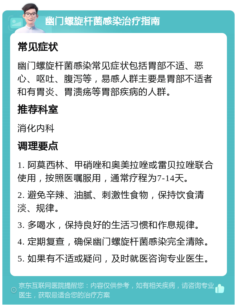 幽门螺旋杆菌感染治疗指南 常见症状 幽门螺旋杆菌感染常见症状包括胃部不适、恶心、呕吐、腹泻等，易感人群主要是胃部不适者和有胃炎、胃溃疡等胃部疾病的人群。 推荐科室 消化内科 调理要点 1. 阿莫西林、甲硝唑和奥美拉唑或雷贝拉唑联合使用，按照医嘱服用，通常疗程为7-14天。 2. 避免辛辣、油腻、刺激性食物，保持饮食清淡、规律。 3. 多喝水，保持良好的生活习惯和作息规律。 4. 定期复查，确保幽门螺旋杆菌感染完全清除。 5. 如果有不适或疑问，及时就医咨询专业医生。