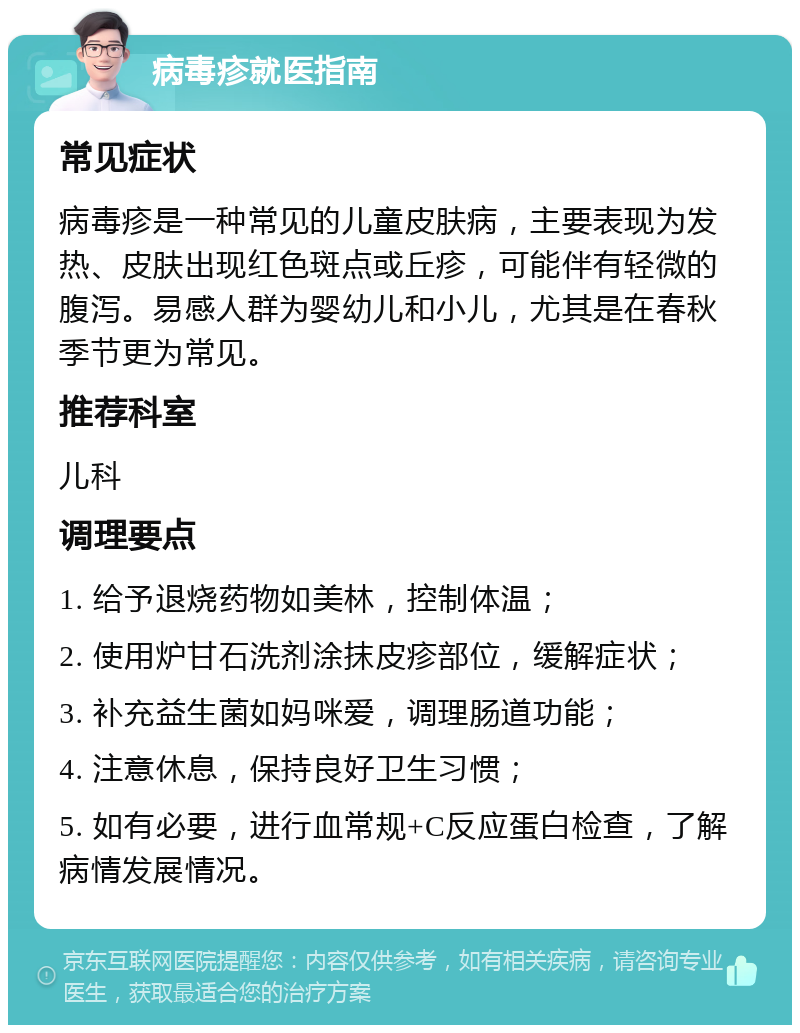 病毒疹就医指南 常见症状 病毒疹是一种常见的儿童皮肤病，主要表现为发热、皮肤出现红色斑点或丘疹，可能伴有轻微的腹泻。易感人群为婴幼儿和小儿，尤其是在春秋季节更为常见。 推荐科室 儿科 调理要点 1. 给予退烧药物如美林，控制体温； 2. 使用炉甘石洗剂涂抹皮疹部位，缓解症状； 3. 补充益生菌如妈咪爱，调理肠道功能； 4. 注意休息，保持良好卫生习惯； 5. 如有必要，进行血常规+C反应蛋白检查，了解病情发展情况。