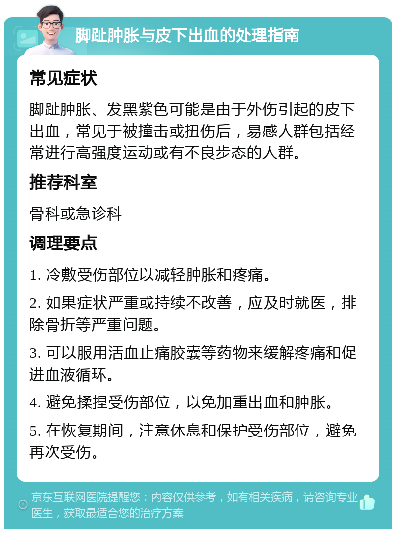 脚趾肿胀与皮下出血的处理指南 常见症状 脚趾肿胀、发黑紫色可能是由于外伤引起的皮下出血，常见于被撞击或扭伤后，易感人群包括经常进行高强度运动或有不良步态的人群。 推荐科室 骨科或急诊科 调理要点 1. 冷敷受伤部位以减轻肿胀和疼痛。 2. 如果症状严重或持续不改善，应及时就医，排除骨折等严重问题。 3. 可以服用活血止痛胶囊等药物来缓解疼痛和促进血液循环。 4. 避免揉捏受伤部位，以免加重出血和肿胀。 5. 在恢复期间，注意休息和保护受伤部位，避免再次受伤。