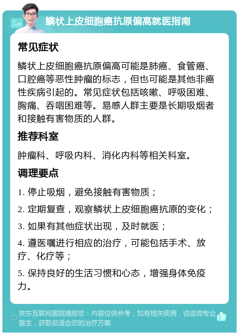 鳞状上皮细胞癌抗原偏高就医指南 常见症状 鳞状上皮细胞癌抗原偏高可能是肺癌、食管癌、口腔癌等恶性肿瘤的标志，但也可能是其他非癌性疾病引起的。常见症状包括咳嗽、呼吸困难、胸痛、吞咽困难等。易感人群主要是长期吸烟者和接触有害物质的人群。 推荐科室 肿瘤科、呼吸内科、消化内科等相关科室。 调理要点 1. 停止吸烟，避免接触有害物质； 2. 定期复查，观察鳞状上皮细胞癌抗原的变化； 3. 如果有其他症状出现，及时就医； 4. 遵医嘱进行相应的治疗，可能包括手术、放疗、化疗等； 5. 保持良好的生活习惯和心态，增强身体免疫力。