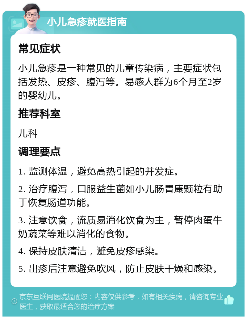 小儿急疹就医指南 常见症状 小儿急疹是一种常见的儿童传染病，主要症状包括发热、皮疹、腹泻等。易感人群为6个月至2岁的婴幼儿。 推荐科室 儿科 调理要点 1. 监测体温，避免高热引起的并发症。 2. 治疗腹泻，口服益生菌如小儿肠胃康颗粒有助于恢复肠道功能。 3. 注意饮食，流质易消化饮食为主，暂停肉蛋牛奶蔬菜等难以消化的食物。 4. 保持皮肤清洁，避免皮疹感染。 5. 出疹后注意避免吹风，防止皮肤干燥和感染。