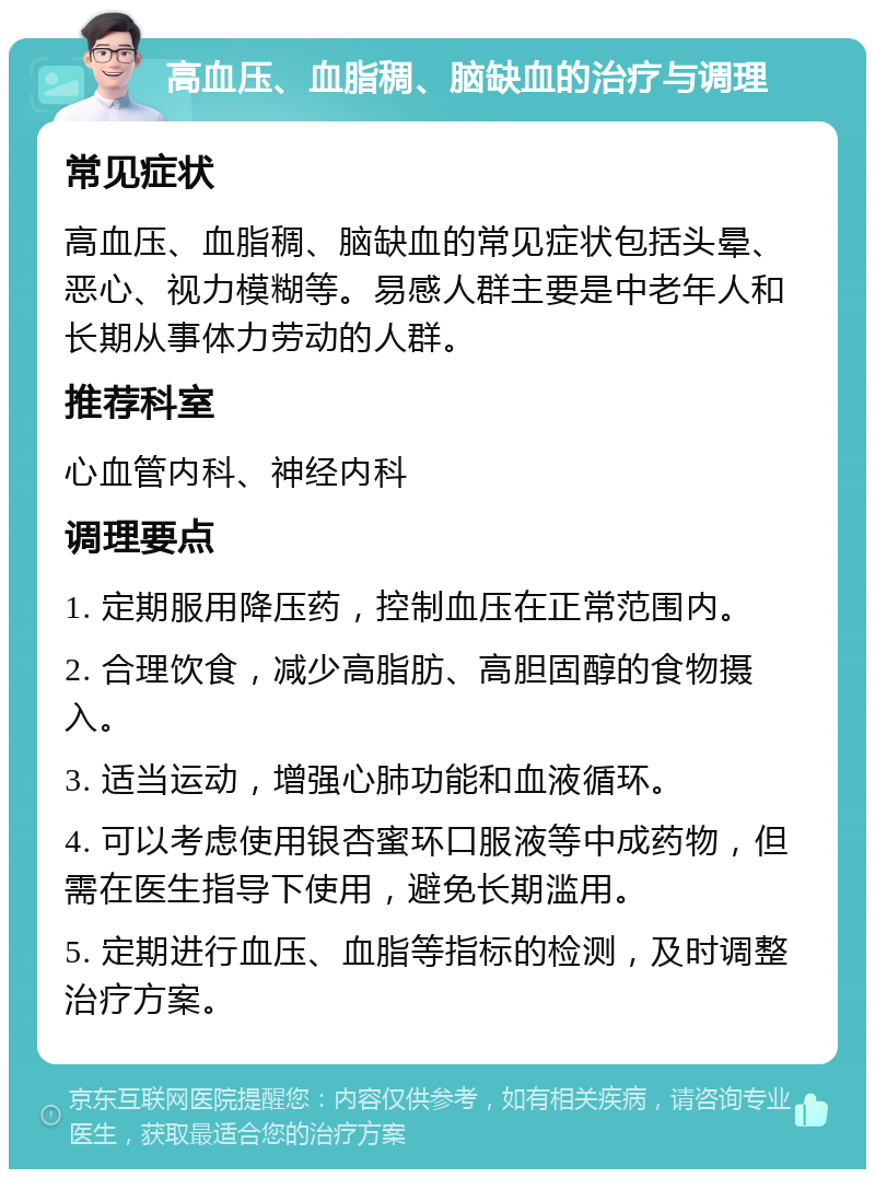 高血压、血脂稠、脑缺血的治疗与调理 常见症状 高血压、血脂稠、脑缺血的常见症状包括头晕、恶心、视力模糊等。易感人群主要是中老年人和长期从事体力劳动的人群。 推荐科室 心血管内科、神经内科 调理要点 1. 定期服用降压药，控制血压在正常范围内。 2. 合理饮食，减少高脂肪、高胆固醇的食物摄入。 3. 适当运动，增强心肺功能和血液循环。 4. 可以考虑使用银杏蜜环口服液等中成药物，但需在医生指导下使用，避免长期滥用。 5. 定期进行血压、血脂等指标的检测，及时调整治疗方案。