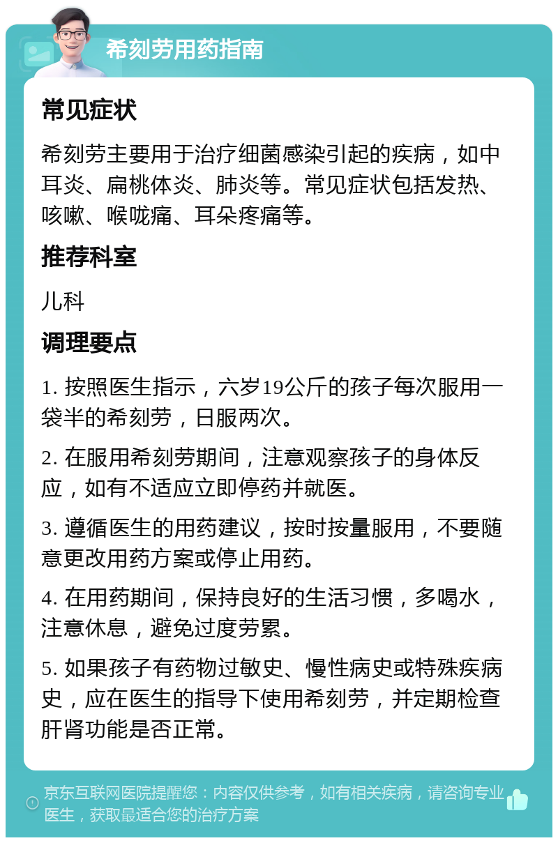 希刻劳用药指南 常见症状 希刻劳主要用于治疗细菌感染引起的疾病，如中耳炎、扁桃体炎、肺炎等。常见症状包括发热、咳嗽、喉咙痛、耳朵疼痛等。 推荐科室 儿科 调理要点 1. 按照医生指示，六岁19公斤的孩子每次服用一袋半的希刻劳，日服两次。 2. 在服用希刻劳期间，注意观察孩子的身体反应，如有不适应立即停药并就医。 3. 遵循医生的用药建议，按时按量服用，不要随意更改用药方案或停止用药。 4. 在用药期间，保持良好的生活习惯，多喝水，注意休息，避免过度劳累。 5. 如果孩子有药物过敏史、慢性病史或特殊疾病史，应在医生的指导下使用希刻劳，并定期检查肝肾功能是否正常。