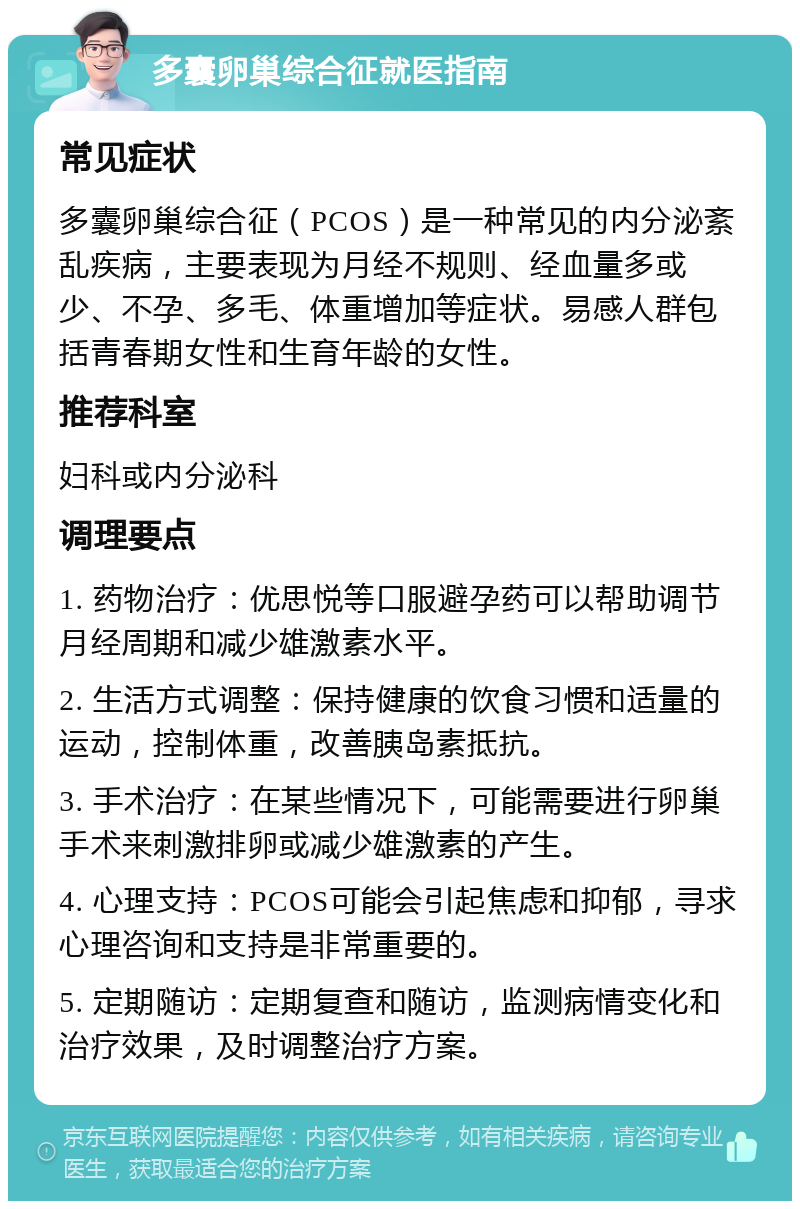 多囊卵巢综合征就医指南 常见症状 多囊卵巢综合征（PCOS）是一种常见的内分泌紊乱疾病，主要表现为月经不规则、经血量多或少、不孕、多毛、体重增加等症状。易感人群包括青春期女性和生育年龄的女性。 推荐科室 妇科或内分泌科 调理要点 1. 药物治疗：优思悦等口服避孕药可以帮助调节月经周期和减少雄激素水平。 2. 生活方式调整：保持健康的饮食习惯和适量的运动，控制体重，改善胰岛素抵抗。 3. 手术治疗：在某些情况下，可能需要进行卵巢手术来刺激排卵或减少雄激素的产生。 4. 心理支持：PCOS可能会引起焦虑和抑郁，寻求心理咨询和支持是非常重要的。 5. 定期随访：定期复查和随访，监测病情变化和治疗效果，及时调整治疗方案。