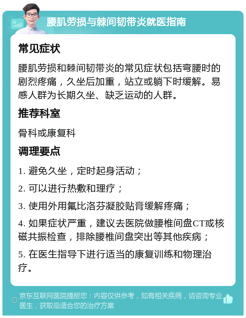 腰肌劳损与棘间韧带炎就医指南 常见症状 腰肌劳损和棘间韧带炎的常见症状包括弯腰时的剧烈疼痛，久坐后加重，站立或躺下时缓解。易感人群为长期久坐、缺乏运动的人群。 推荐科室 骨科或康复科 调理要点 1. 避免久坐，定时起身活动； 2. 可以进行热敷和理疗； 3. 使用外用氟比洛芬凝胶贴膏缓解疼痛； 4. 如果症状严重，建议去医院做腰椎间盘CT或核磁共振检查，排除腰椎间盘突出等其他疾病； 5. 在医生指导下进行适当的康复训练和物理治疗。