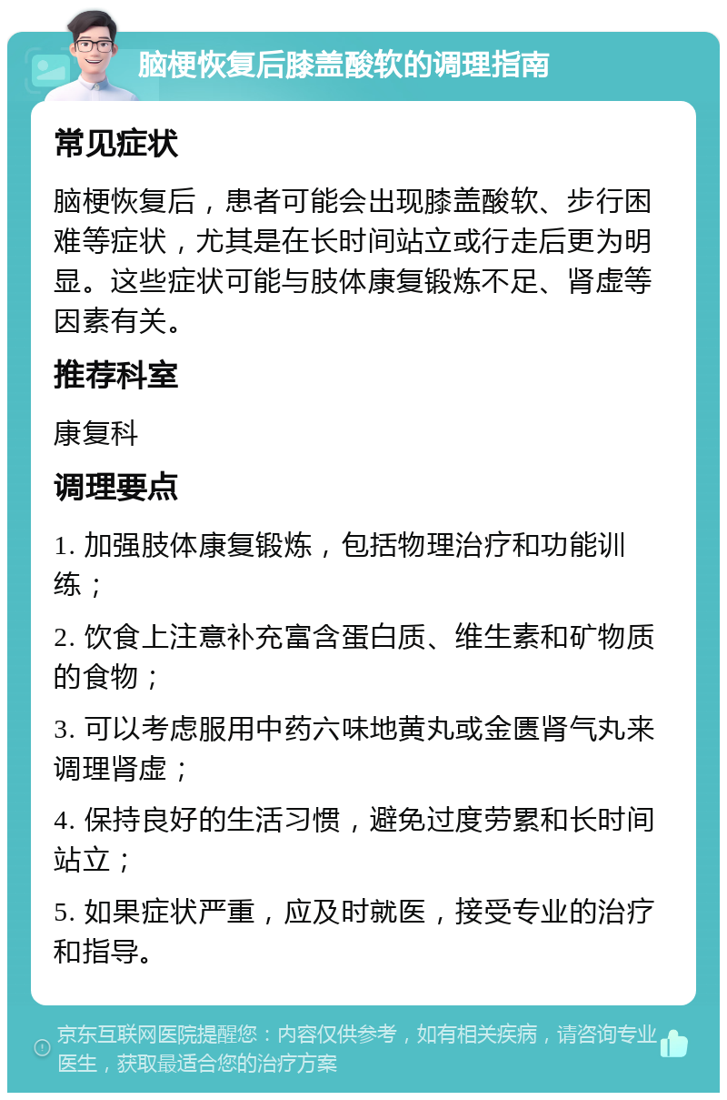 脑梗恢复后膝盖酸软的调理指南 常见症状 脑梗恢复后，患者可能会出现膝盖酸软、步行困难等症状，尤其是在长时间站立或行走后更为明显。这些症状可能与肢体康复锻炼不足、肾虚等因素有关。 推荐科室 康复科 调理要点 1. 加强肢体康复锻炼，包括物理治疗和功能训练； 2. 饮食上注意补充富含蛋白质、维生素和矿物质的食物； 3. 可以考虑服用中药六味地黄丸或金匮肾气丸来调理肾虚； 4. 保持良好的生活习惯，避免过度劳累和长时间站立； 5. 如果症状严重，应及时就医，接受专业的治疗和指导。