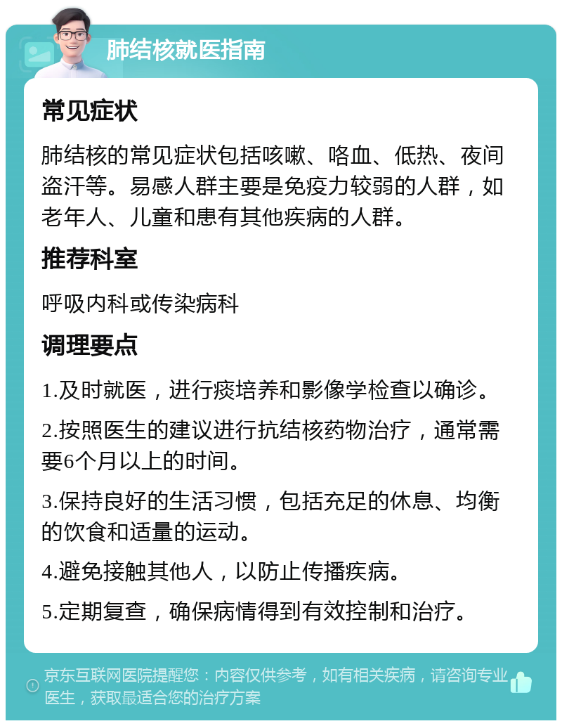 肺结核就医指南 常见症状 肺结核的常见症状包括咳嗽、咯血、低热、夜间盗汗等。易感人群主要是免疫力较弱的人群，如老年人、儿童和患有其他疾病的人群。 推荐科室 呼吸内科或传染病科 调理要点 1.及时就医，进行痰培养和影像学检查以确诊。 2.按照医生的建议进行抗结核药物治疗，通常需要6个月以上的时间。 3.保持良好的生活习惯，包括充足的休息、均衡的饮食和适量的运动。 4.避免接触其他人，以防止传播疾病。 5.定期复查，确保病情得到有效控制和治疗。