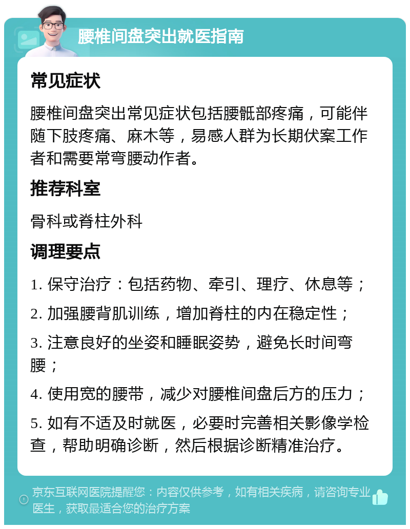 腰椎间盘突出就医指南 常见症状 腰椎间盘突出常见症状包括腰骶部疼痛，可能伴随下肢疼痛、麻木等，易感人群为长期伏案工作者和需要常弯腰动作者。 推荐科室 骨科或脊柱外科 调理要点 1. 保守治疗：包括药物、牵引、理疗、休息等； 2. 加强腰背肌训练，增加脊柱的内在稳定性； 3. 注意良好的坐姿和睡眠姿势，避免长时间弯腰； 4. 使用宽的腰带，减少对腰椎间盘后方的压力； 5. 如有不适及时就医，必要时完善相关影像学检查，帮助明确诊断，然后根据诊断精准治疗。