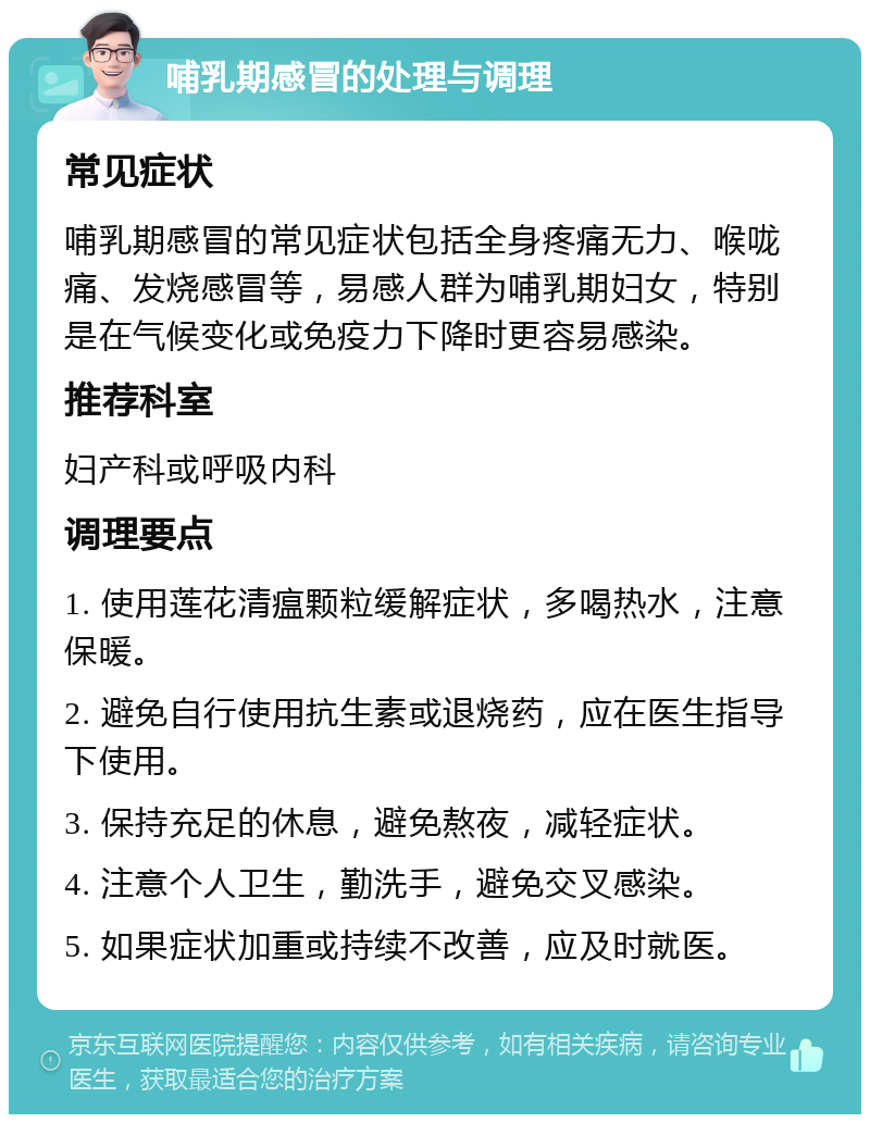 哺乳期感冒的处理与调理 常见症状 哺乳期感冒的常见症状包括全身疼痛无力、喉咙痛、发烧感冒等，易感人群为哺乳期妇女，特别是在气候变化或免疫力下降时更容易感染。 推荐科室 妇产科或呼吸内科 调理要点 1. 使用莲花清瘟颗粒缓解症状，多喝热水，注意保暖。 2. 避免自行使用抗生素或退烧药，应在医生指导下使用。 3. 保持充足的休息，避免熬夜，减轻症状。 4. 注意个人卫生，勤洗手，避免交叉感染。 5. 如果症状加重或持续不改善，应及时就医。