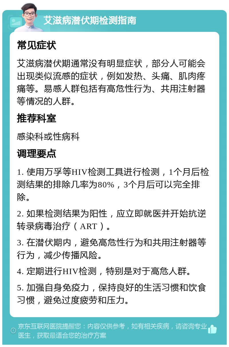 艾滋病潜伏期检测指南 常见症状 艾滋病潜伏期通常没有明显症状，部分人可能会出现类似流感的症状，例如发热、头痛、肌肉疼痛等。易感人群包括有高危性行为、共用注射器等情况的人群。 推荐科室 感染科或性病科 调理要点 1. 使用万孚等HIV检测工具进行检测，1个月后检测结果的排除几率为80%，3个月后可以完全排除。 2. 如果检测结果为阳性，应立即就医并开始抗逆转录病毒治疗（ART）。 3. 在潜伏期内，避免高危性行为和共用注射器等行为，减少传播风险。 4. 定期进行HIV检测，特别是对于高危人群。 5. 加强自身免疫力，保持良好的生活习惯和饮食习惯，避免过度疲劳和压力。