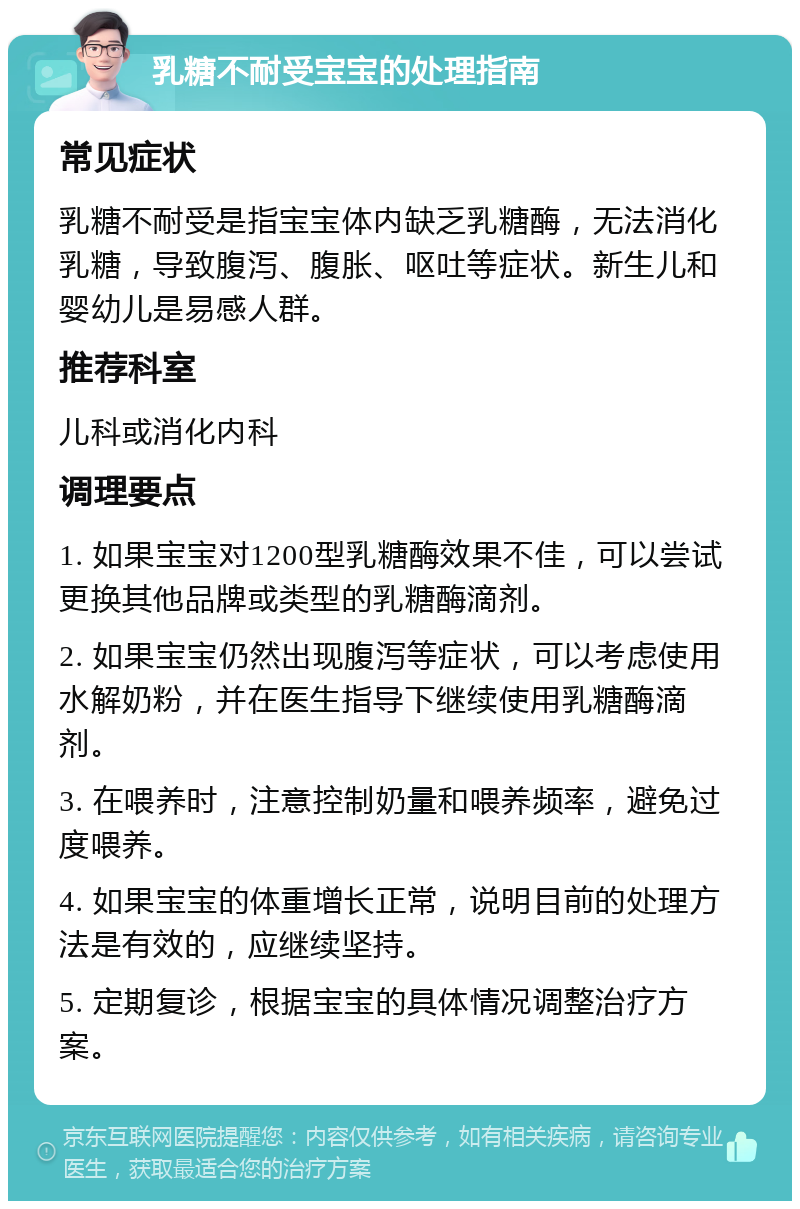 乳糖不耐受宝宝的处理指南 常见症状 乳糖不耐受是指宝宝体内缺乏乳糖酶，无法消化乳糖，导致腹泻、腹胀、呕吐等症状。新生儿和婴幼儿是易感人群。 推荐科室 儿科或消化内科 调理要点 1. 如果宝宝对1200型乳糖酶效果不佳，可以尝试更换其他品牌或类型的乳糖酶滴剂。 2. 如果宝宝仍然出现腹泻等症状，可以考虑使用水解奶粉，并在医生指导下继续使用乳糖酶滴剂。 3. 在喂养时，注意控制奶量和喂养频率，避免过度喂养。 4. 如果宝宝的体重增长正常，说明目前的处理方法是有效的，应继续坚持。 5. 定期复诊，根据宝宝的具体情况调整治疗方案。