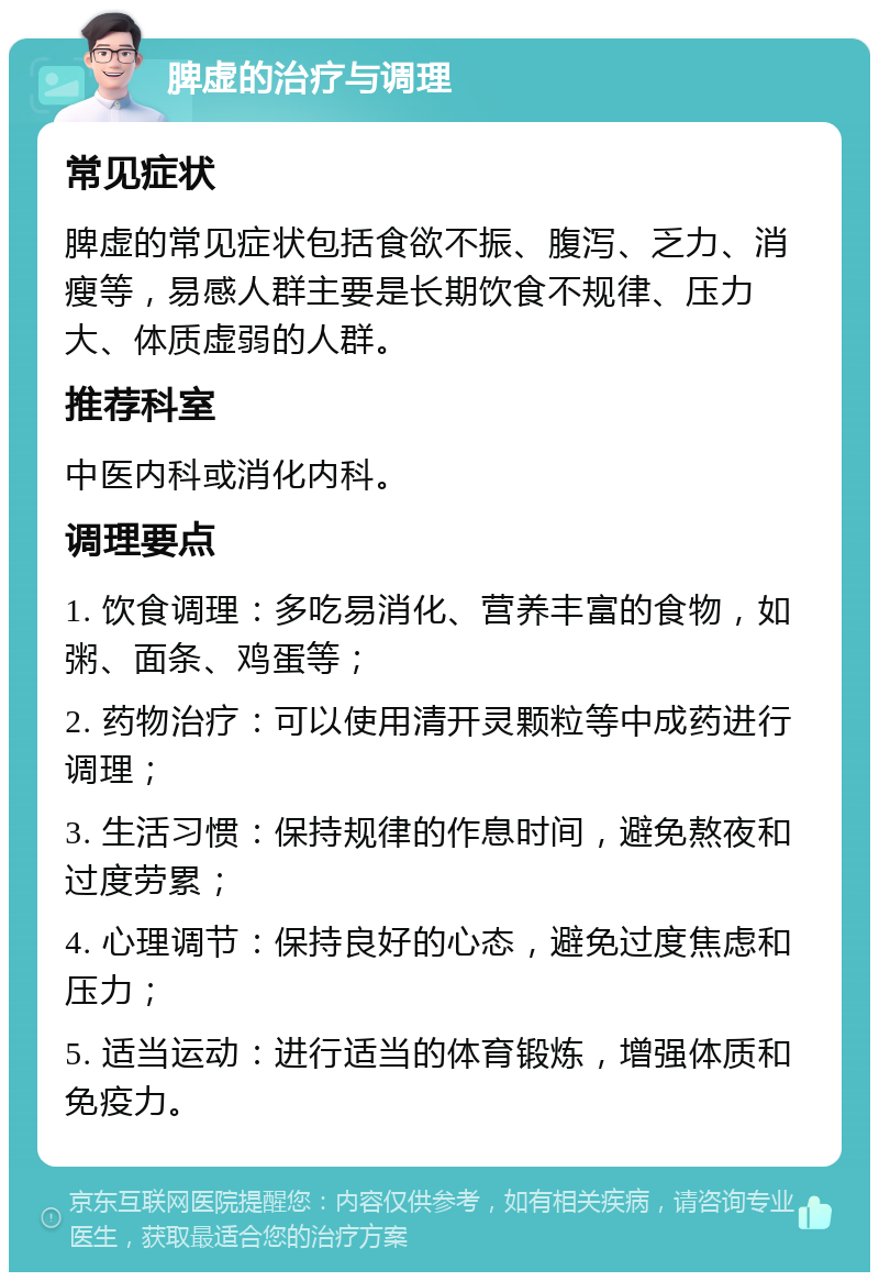 脾虚的治疗与调理 常见症状 脾虚的常见症状包括食欲不振、腹泻、乏力、消瘦等，易感人群主要是长期饮食不规律、压力大、体质虚弱的人群。 推荐科室 中医内科或消化内科。 调理要点 1. 饮食调理：多吃易消化、营养丰富的食物，如粥、面条、鸡蛋等； 2. 药物治疗：可以使用清开灵颗粒等中成药进行调理； 3. 生活习惯：保持规律的作息时间，避免熬夜和过度劳累； 4. 心理调节：保持良好的心态，避免过度焦虑和压力； 5. 适当运动：进行适当的体育锻炼，增强体质和免疫力。