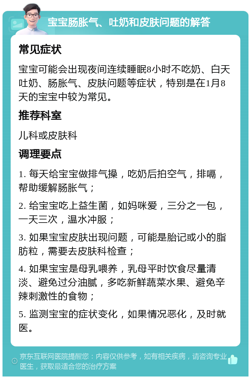 宝宝肠胀气、吐奶和皮肤问题的解答 常见症状 宝宝可能会出现夜间连续睡眠8小时不吃奶、白天吐奶、肠胀气、皮肤问题等症状，特别是在1月8天的宝宝中较为常见。 推荐科室 儿科或皮肤科 调理要点 1. 每天给宝宝做排气操，吃奶后拍空气，排嗝，帮助缓解肠胀气； 2. 给宝宝吃上益生菌，如妈咪爱，三分之一包，一天三次，温水冲服； 3. 如果宝宝皮肤出现问题，可能是胎记或小的脂肪粒，需要去皮肤科检查； 4. 如果宝宝是母乳喂养，乳母平时饮食尽量清淡、避免过分油腻，多吃新鲜蔬菜水果、避免辛辣刺激性的食物； 5. 监测宝宝的症状变化，如果情况恶化，及时就医。