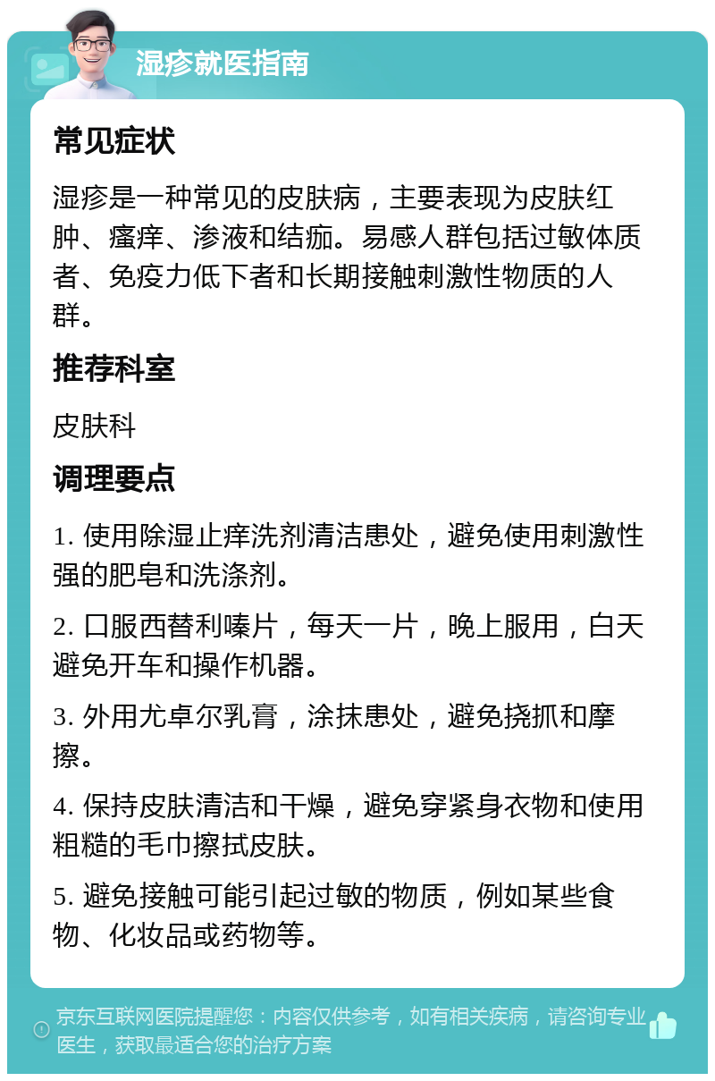 湿疹就医指南 常见症状 湿疹是一种常见的皮肤病，主要表现为皮肤红肿、瘙痒、渗液和结痂。易感人群包括过敏体质者、免疫力低下者和长期接触刺激性物质的人群。 推荐科室 皮肤科 调理要点 1. 使用除湿止痒洗剂清洁患处，避免使用刺激性强的肥皂和洗涤剂。 2. 口服西替利嗪片，每天一片，晚上服用，白天避免开车和操作机器。 3. 外用尤卓尔乳膏，涂抹患处，避免挠抓和摩擦。 4. 保持皮肤清洁和干燥，避免穿紧身衣物和使用粗糙的毛巾擦拭皮肤。 5. 避免接触可能引起过敏的物质，例如某些食物、化妆品或药物等。