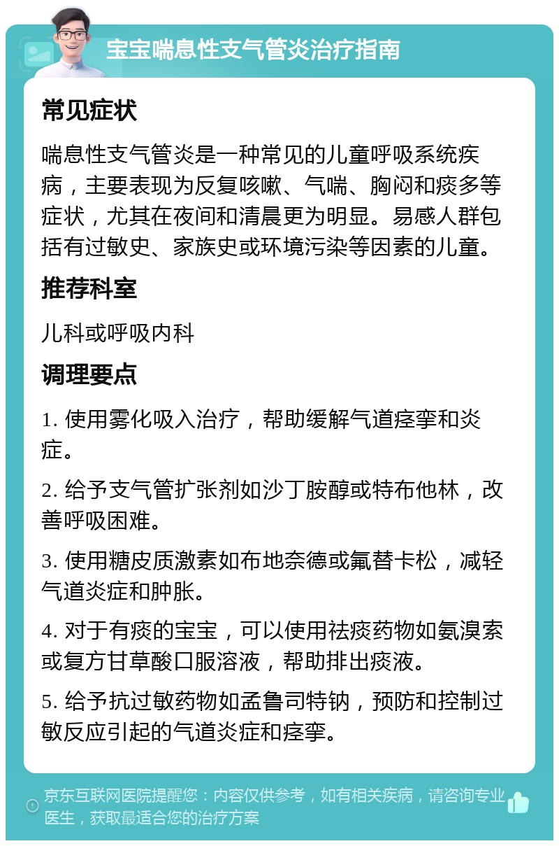 宝宝喘息性支气管炎治疗指南 常见症状 喘息性支气管炎是一种常见的儿童呼吸系统疾病，主要表现为反复咳嗽、气喘、胸闷和痰多等症状，尤其在夜间和清晨更为明显。易感人群包括有过敏史、家族史或环境污染等因素的儿童。 推荐科室 儿科或呼吸内科 调理要点 1. 使用雾化吸入治疗，帮助缓解气道痉挛和炎症。 2. 给予支气管扩张剂如沙丁胺醇或特布他林，改善呼吸困难。 3. 使用糖皮质激素如布地奈德或氟替卡松，减轻气道炎症和肿胀。 4. 对于有痰的宝宝，可以使用祛痰药物如氨溴索或复方甘草酸口服溶液，帮助排出痰液。 5. 给予抗过敏药物如孟鲁司特钠，预防和控制过敏反应引起的气道炎症和痉挛。