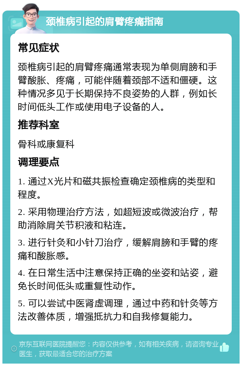 颈椎病引起的肩臂疼痛指南 常见症状 颈椎病引起的肩臂疼痛通常表现为单侧肩膀和手臂酸胀、疼痛，可能伴随着颈部不适和僵硬。这种情况多见于长期保持不良姿势的人群，例如长时间低头工作或使用电子设备的人。 推荐科室 骨科或康复科 调理要点 1. 通过X光片和磁共振检查确定颈椎病的类型和程度。 2. 采用物理治疗方法，如超短波或微波治疗，帮助消除肩关节积液和粘连。 3. 进行针灸和小针刀治疗，缓解肩膀和手臂的疼痛和酸胀感。 4. 在日常生活中注意保持正确的坐姿和站姿，避免长时间低头或重复性动作。 5. 可以尝试中医肾虚调理，通过中药和针灸等方法改善体质，增强抵抗力和自我修复能力。