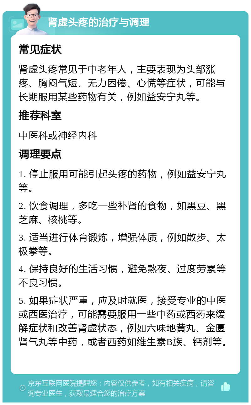 肾虚头疼的治疗与调理 常见症状 肾虚头疼常见于中老年人，主要表现为头部涨疼、胸闷气短、无力困倦、心慌等症状，可能与长期服用某些药物有关，例如益安宁丸等。 推荐科室 中医科或神经内科 调理要点 1. 停止服用可能引起头疼的药物，例如益安宁丸等。 2. 饮食调理，多吃一些补肾的食物，如黑豆、黑芝麻、核桃等。 3. 适当进行体育锻炼，增强体质，例如散步、太极拳等。 4. 保持良好的生活习惯，避免熬夜、过度劳累等不良习惯。 5. 如果症状严重，应及时就医，接受专业的中医或西医治疗，可能需要服用一些中药或西药来缓解症状和改善肾虚状态，例如六味地黄丸、金匮肾气丸等中药，或者西药如维生素B族、钙剂等。