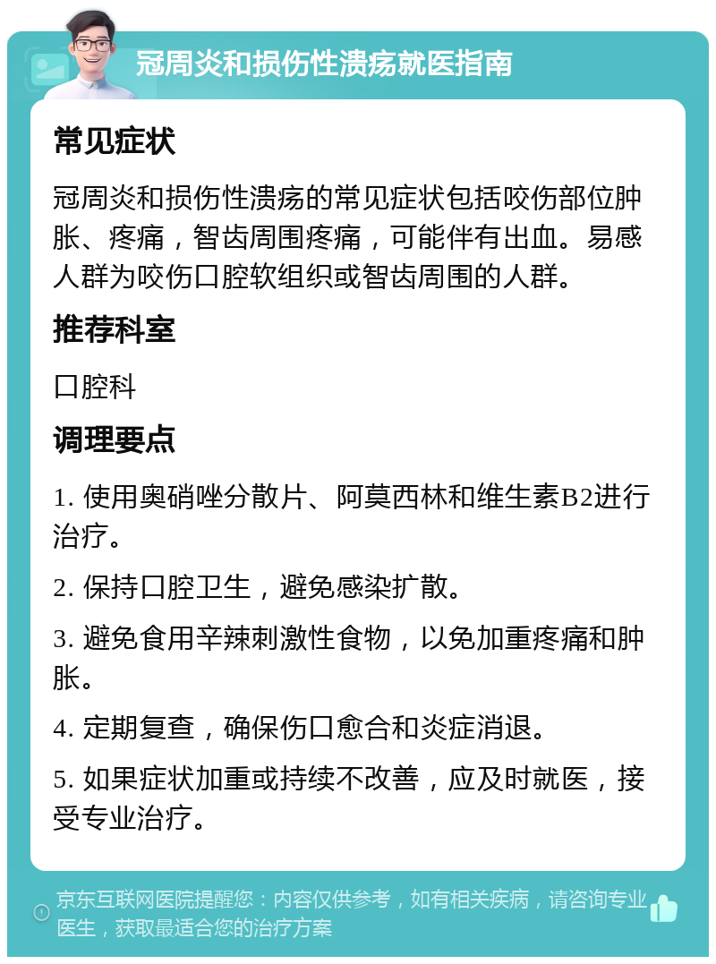 冠周炎和损伤性溃疡就医指南 常见症状 冠周炎和损伤性溃疡的常见症状包括咬伤部位肿胀、疼痛，智齿周围疼痛，可能伴有出血。易感人群为咬伤口腔软组织或智齿周围的人群。 推荐科室 口腔科 调理要点 1. 使用奥硝唑分散片、阿莫西林和维生素B2进行治疗。 2. 保持口腔卫生，避免感染扩散。 3. 避免食用辛辣刺激性食物，以免加重疼痛和肿胀。 4. 定期复查，确保伤口愈合和炎症消退。 5. 如果症状加重或持续不改善，应及时就医，接受专业治疗。