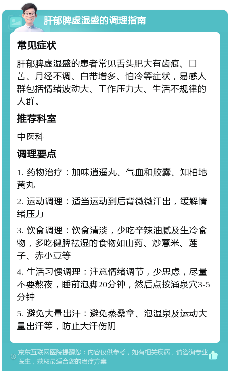 肝郁脾虚湿盛的调理指南 常见症状 肝郁脾虚湿盛的患者常见舌头肥大有齿痕、口苦、月经不调、白带增多、怕冷等症状，易感人群包括情绪波动大、工作压力大、生活不规律的人群。 推荐科室 中医科 调理要点 1. 药物治疗：加味逍遥丸、气血和胶囊、知柏地黄丸 2. 运动调理：适当运动到后背微微汗出，缓解情绪压力 3. 饮食调理：饮食清淡，少吃辛辣油腻及生冷食物，多吃健脾祛湿的食物如山药、炒薏米、莲子、赤小豆等 4. 生活习惯调理：注意情绪调节，少思虑，尽量不要熬夜，睡前泡脚20分钟，然后点按涌泉穴3-5分钟 5. 避免大量出汗：避免蒸桑拿、泡温泉及运动大量出汗等，防止大汗伤阴