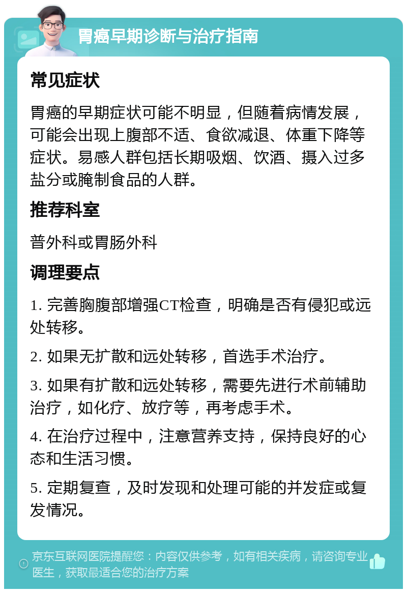 胃癌早期诊断与治疗指南 常见症状 胃癌的早期症状可能不明显，但随着病情发展，可能会出现上腹部不适、食欲减退、体重下降等症状。易感人群包括长期吸烟、饮酒、摄入过多盐分或腌制食品的人群。 推荐科室 普外科或胃肠外科 调理要点 1. 完善胸腹部增强CT检查，明确是否有侵犯或远处转移。 2. 如果无扩散和远处转移，首选手术治疗。 3. 如果有扩散和远处转移，需要先进行术前辅助治疗，如化疗、放疗等，再考虑手术。 4. 在治疗过程中，注意营养支持，保持良好的心态和生活习惯。 5. 定期复查，及时发现和处理可能的并发症或复发情况。