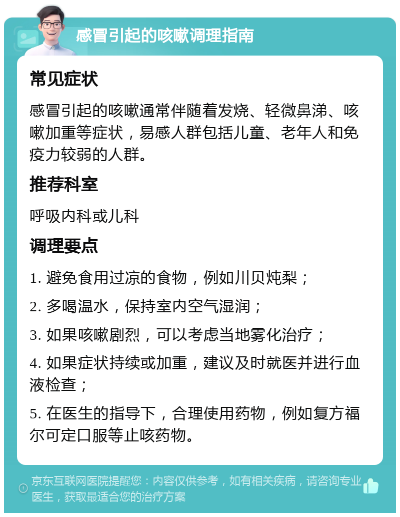 感冒引起的咳嗽调理指南 常见症状 感冒引起的咳嗽通常伴随着发烧、轻微鼻涕、咳嗽加重等症状，易感人群包括儿童、老年人和免疫力较弱的人群。 推荐科室 呼吸内科或儿科 调理要点 1. 避免食用过凉的食物，例如川贝炖梨； 2. 多喝温水，保持室内空气湿润； 3. 如果咳嗽剧烈，可以考虑当地雾化治疗； 4. 如果症状持续或加重，建议及时就医并进行血液检查； 5. 在医生的指导下，合理使用药物，例如复方福尔可定口服等止咳药物。