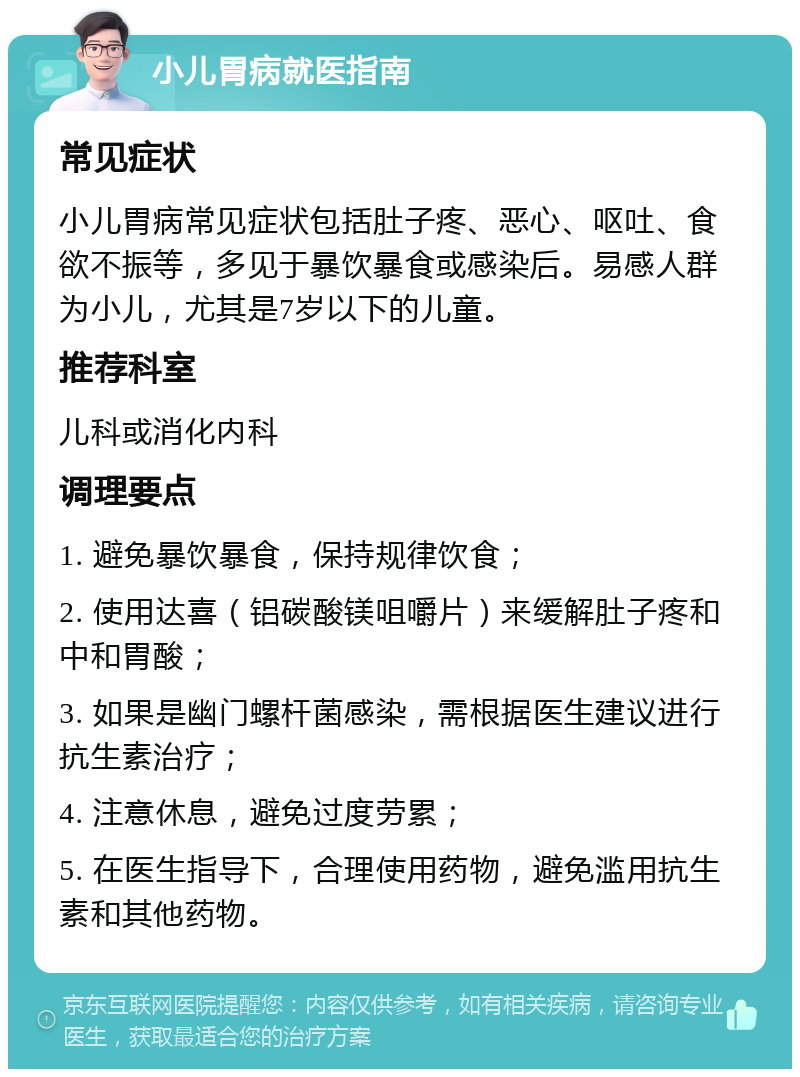 小儿胃病就医指南 常见症状 小儿胃病常见症状包括肚子疼、恶心、呕吐、食欲不振等，多见于暴饮暴食或感染后。易感人群为小儿，尤其是7岁以下的儿童。 推荐科室 儿科或消化内科 调理要点 1. 避免暴饮暴食，保持规律饮食； 2. 使用达喜（铝碳酸镁咀嚼片）来缓解肚子疼和中和胃酸； 3. 如果是幽门螺杆菌感染，需根据医生建议进行抗生素治疗； 4. 注意休息，避免过度劳累； 5. 在医生指导下，合理使用药物，避免滥用抗生素和其他药物。