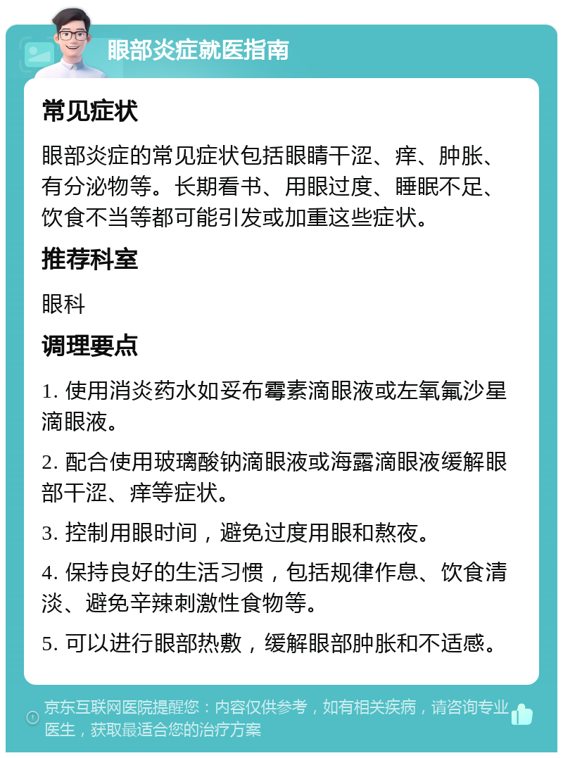 眼部炎症就医指南 常见症状 眼部炎症的常见症状包括眼睛干涩、痒、肿胀、有分泌物等。长期看书、用眼过度、睡眠不足、饮食不当等都可能引发或加重这些症状。 推荐科室 眼科 调理要点 1. 使用消炎药水如妥布霉素滴眼液或左氧氟沙星滴眼液。 2. 配合使用玻璃酸钠滴眼液或海露滴眼液缓解眼部干涩、痒等症状。 3. 控制用眼时间，避免过度用眼和熬夜。 4. 保持良好的生活习惯，包括规律作息、饮食清淡、避免辛辣刺激性食物等。 5. 可以进行眼部热敷，缓解眼部肿胀和不适感。