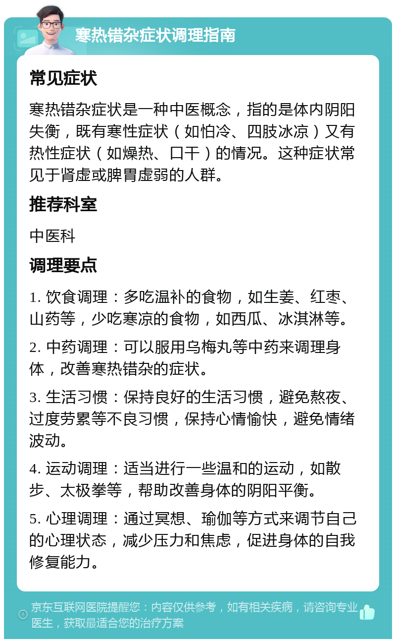 寒热错杂症状调理指南 常见症状 寒热错杂症状是一种中医概念，指的是体内阴阳失衡，既有寒性症状（如怕冷、四肢冰凉）又有热性症状（如燥热、口干）的情况。这种症状常见于肾虚或脾胃虚弱的人群。 推荐科室 中医科 调理要点 1. 饮食调理：多吃温补的食物，如生姜、红枣、山药等，少吃寒凉的食物，如西瓜、冰淇淋等。 2. 中药调理：可以服用乌梅丸等中药来调理身体，改善寒热错杂的症状。 3. 生活习惯：保持良好的生活习惯，避免熬夜、过度劳累等不良习惯，保持心情愉快，避免情绪波动。 4. 运动调理：适当进行一些温和的运动，如散步、太极拳等，帮助改善身体的阴阳平衡。 5. 心理调理：通过冥想、瑜伽等方式来调节自己的心理状态，减少压力和焦虑，促进身体的自我修复能力。