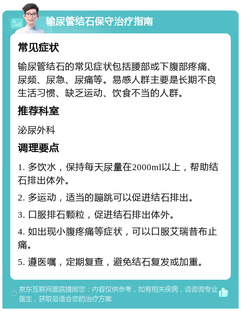 输尿管结石保守治疗指南 常见症状 输尿管结石的常见症状包括腰部或下腹部疼痛、尿频、尿急、尿痛等。易感人群主要是长期不良生活习惯、缺乏运动、饮食不当的人群。 推荐科室 泌尿外科 调理要点 1. 多饮水，保持每天尿量在2000ml以上，帮助结石排出体外。 2. 多运动，适当的蹦跳可以促进结石排出。 3. 口服排石颗粒，促进结石排出体外。 4. 如出现小腹疼痛等症状，可以口服艾瑞昔布止痛。 5. 遵医嘱，定期复查，避免结石复发或加重。