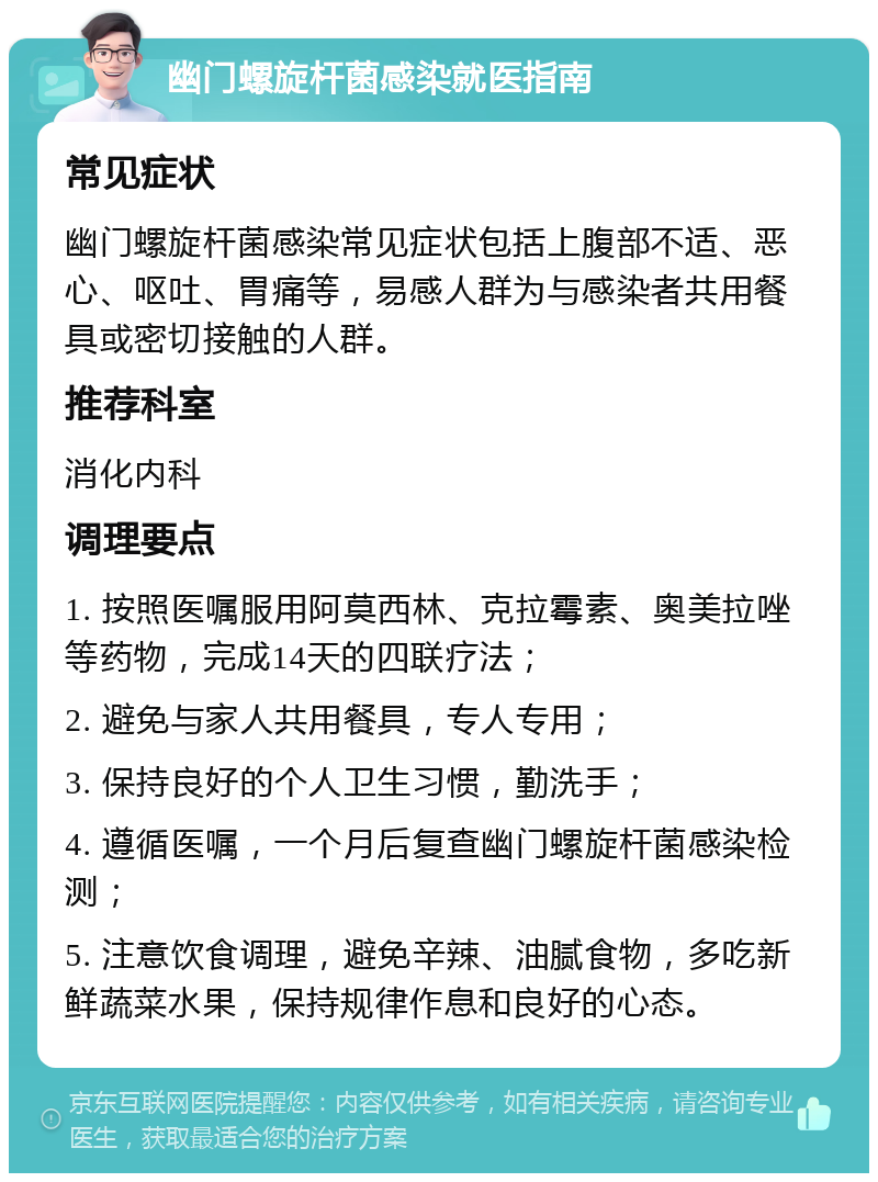 幽门螺旋杆菌感染就医指南 常见症状 幽门螺旋杆菌感染常见症状包括上腹部不适、恶心、呕吐、胃痛等，易感人群为与感染者共用餐具或密切接触的人群。 推荐科室 消化内科 调理要点 1. 按照医嘱服用阿莫西林、克拉霉素、奥美拉唑等药物，完成14天的四联疗法； 2. 避免与家人共用餐具，专人专用； 3. 保持良好的个人卫生习惯，勤洗手； 4. 遵循医嘱，一个月后复查幽门螺旋杆菌感染检测； 5. 注意饮食调理，避免辛辣、油腻食物，多吃新鲜蔬菜水果，保持规律作息和良好的心态。