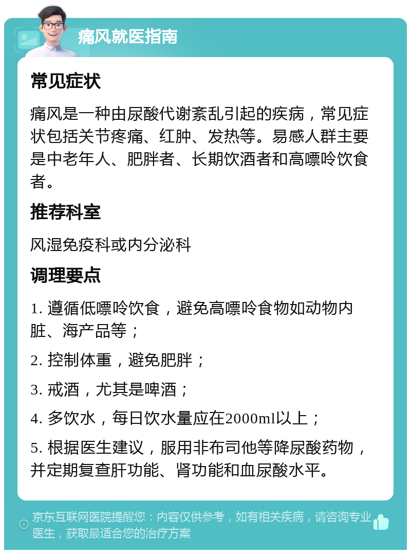 痛风就医指南 常见症状 痛风是一种由尿酸代谢紊乱引起的疾病，常见症状包括关节疼痛、红肿、发热等。易感人群主要是中老年人、肥胖者、长期饮酒者和高嘌呤饮食者。 推荐科室 风湿免疫科或内分泌科 调理要点 1. 遵循低嘌呤饮食，避免高嘌呤食物如动物内脏、海产品等； 2. 控制体重，避免肥胖； 3. 戒酒，尤其是啤酒； 4. 多饮水，每日饮水量应在2000ml以上； 5. 根据医生建议，服用非布司他等降尿酸药物，并定期复查肝功能、肾功能和血尿酸水平。