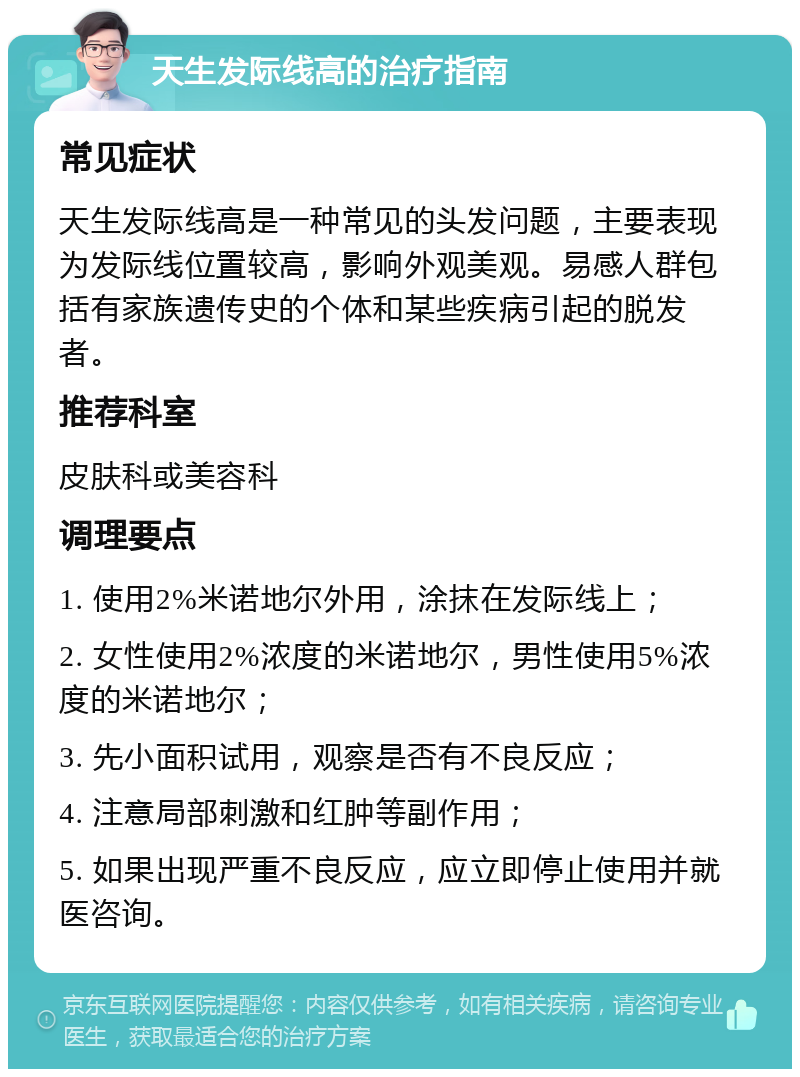 天生发际线高的治疗指南 常见症状 天生发际线高是一种常见的头发问题，主要表现为发际线位置较高，影响外观美观。易感人群包括有家族遗传史的个体和某些疾病引起的脱发者。 推荐科室 皮肤科或美容科 调理要点 1. 使用2%米诺地尔外用，涂抹在发际线上； 2. 女性使用2%浓度的米诺地尔，男性使用5%浓度的米诺地尔； 3. 先小面积试用，观察是否有不良反应； 4. 注意局部刺激和红肿等副作用； 5. 如果出现严重不良反应，应立即停止使用并就医咨询。