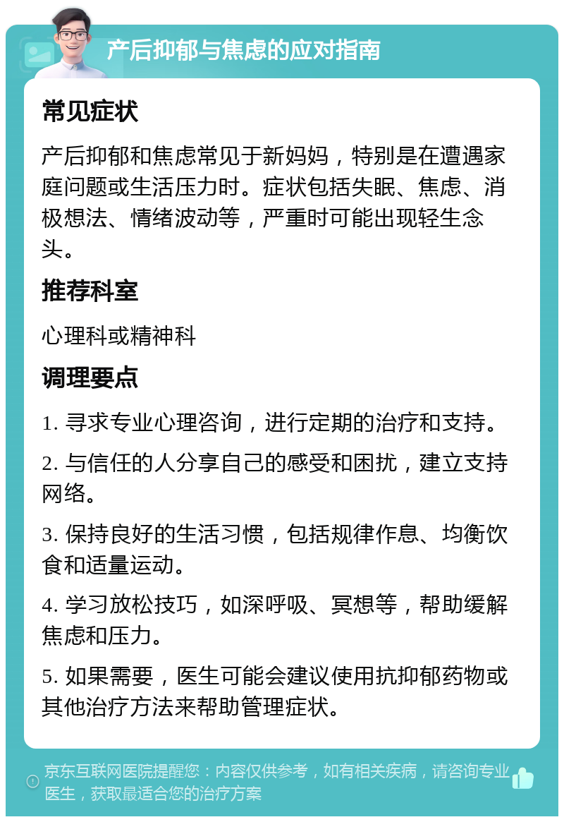 产后抑郁与焦虑的应对指南 常见症状 产后抑郁和焦虑常见于新妈妈，特别是在遭遇家庭问题或生活压力时。症状包括失眠、焦虑、消极想法、情绪波动等，严重时可能出现轻生念头。 推荐科室 心理科或精神科 调理要点 1. 寻求专业心理咨询，进行定期的治疗和支持。 2. 与信任的人分享自己的感受和困扰，建立支持网络。 3. 保持良好的生活习惯，包括规律作息、均衡饮食和适量运动。 4. 学习放松技巧，如深呼吸、冥想等，帮助缓解焦虑和压力。 5. 如果需要，医生可能会建议使用抗抑郁药物或其他治疗方法来帮助管理症状。